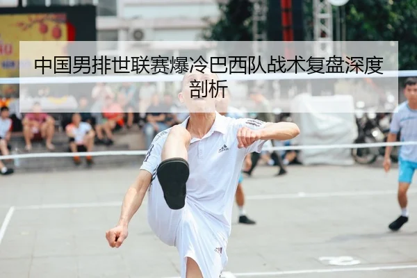 中国男排世联赛爆冷巴西队战术复盘深度剖析