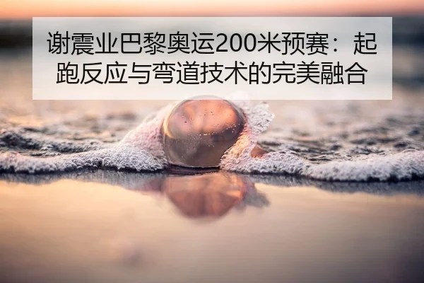 谢震业巴黎奥运200米预赛：起跑反应与弯道技术的完美融合