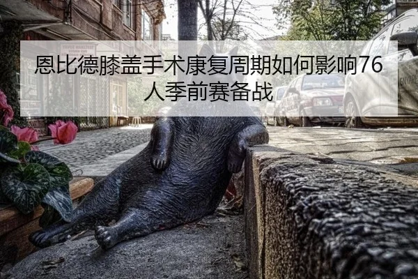 恩比德膝盖手术康复周期如何影响76人季前赛备战