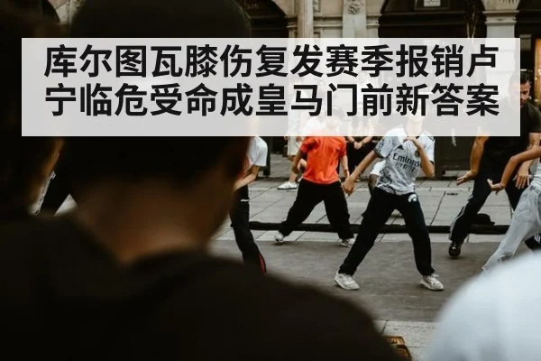 库尔图瓦膝伤复发赛季报销卢宁临危受命成皇马门前新答案